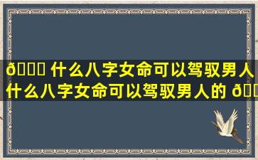 🍁 什么八字女命可以驾驭男人（什么八字女命可以驾驭男人的 🐠 感情）